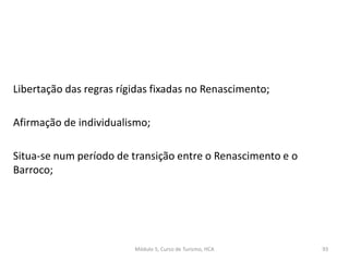 Libertação das regras rígidas fixadas no Renascimento;
Afirmação de individualismo;
Situa-se num período de transição entre o Renascimento e o
Barroco;
Módulo 5, Curso de Turismo, HCA 93
 