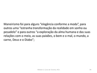 Maneirismo foi para alguns “elegância conforme a moda”, para
outros uma “estranha transformação da realidade em sonho ou
pesadelo” e para outros “a exploração da alma humana e das suas
relações com o meio, as suas paixões, o bem e o mal, o mundo, a
carne, Deus e o Diabo”;
Módulo 5, Curso de Turismo, HCA 94
 