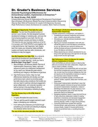 © 2014 INTEGRITY CULTURE SYSTEMS & DR. DAVID GRUDER || DUPLICATION BY PERMISSION ONLY || PAGE 1 OF 3
WEBSITE | EMAIL BUSINESS PSYCHOLOGY TRAINING & FACILITATION CELL/TEXT | VOICEMAIL/FAX
DrGruder.com Making Leadership Effective, Cell/Text: 1-619-246-1988
DrDavid@TheNewIQ.com Collaboration Successful & Integrity Profitable™ VM/Fax: 1-858-755-1988
Dr. Gruder’s Business Services
Essential Psychological Effectiveness for
Extraordinary Leaders, Implementers & Enterprises™
Dr. David Gruder, PhD, DCEP
9-Award-Winning Clinical & Organizational Development Psychologist
MacroStrategic Life-Business MasterPlanning & Implementation Sequencing
Step-by-Step Skills & Procedures for Leader & Entrepreneur Success
Peak Performance Culture Architecture for Leaders, Work Teams & Society
The Biggest Opportunity That Gets the Least
Attention: You can have the greatest product or
service in your industry, the best-designed business
development strategy or marketing plan, and even the
most amazing experts on your team. But the real
difference between success and failure is whether
YOU become who your business needs you to be for
it to succeed, and YOUR PEOPLE come together into
a high-performance, high happiness, high integrity
team that makes your enterprise highly profitable.
Leaders and teams need key skills, procedures, and
facilitation to help this happen.
How My Expertise Can Help YOU: As a clinical &
organizational development psychologist with a
background in master planning, I show you how to
Build the Right Thing Right™, through…
1. MacroStrategic Life-Business Master Planning &
Implementation Sequencing: Select, right-size,
sequence & pace your enterprise's development
so you reach your ultimate life goals without
sacrificing your integrity or life balance to get there
2. High Performance Culture: Step into high
effectiveness leadership and develop your high
performance team culture by providing easily
learnable step-by-step procedures that enable you
and your team to optimize individual engagement,
group collaboration, and corporate reputation, as
well as training in the psychology & ethics of
successful non-manipulative marketing & selling
You Can Access Any or All of My Areas of
Expertise...
• In highly affordable bite-sized chunks...
• That are right-focused & budget-matched to each
stage in developing your enterprise...
• From defining the enterprise you’ll build through
completing your exit plan and selecting & stepping
into whatever will be next for you.
The rest of this document provides the details...
MacroStrategic Life-Business MasterPlanning &
Implementation Sequencing:
I facilitate solopreneurs, entrepreneurs, and leaders in...
• Crystallizing your personal, leadership and business
vision, mission, values and guiding principles
• Articulating your ultimate business actualization vision
and vetting its viability
• Aligning your business actualization vision with your
ultimate life goals & current life balance commitments,
so you can right-size your venture to achieve your
ultimate life goals and pace its development according
to your life balance commitments
• Wisely sequencing your venture’s development so you
bring on the right resources at the right time for the right
scope of work and the right budget
High Performance Culture Architecture for Leaders,
Advisors, Implementers & Funders:
I train and facilitate you and your team(s) in step-by-step
skills and procedures that make collaboration, integrity and
culture creation profitable, including...
• Selecting advisors and implementers who not only have
the technical competencies required to succeed in their
role, but also have the emotional intelligences their role
job requires and the teachability to become an asset to
your business culture instead of a liability
• Creating accountability-capable commitments with
advisors, funders, superiors, fellow team members, and
supervisees
• Doing project implementation debriefings in ways that
constantly upgrade individual and group best practices
and prevent implementation breakdowns, instead of
debriefings that deteriorate into gripe sessions or turn
into self-congratulatory pats on the back that hide
issues that need to be addressed
• Navigating breakdown repairs in ways that build the joy
of high productivity collaboration instead of creating
resentment, divisiveness and decreased engagement
(not only among team members but also includes
resolving disputes, conflict, or anger among partners)
• Conducting performance reviews that maximize
individual growth, peak performance, job fulfillment, and
company loyalty, instead of misusing performance
reviews as punishment tools, or avoiding doing them
altogether
 