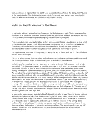 A clear definition is important so that cost trends can be identified, which is the "comparison" that is
of the greatest value. The definition becomes critical if costs are used as part of an incentive, for
example, where maintenance is contracted to an outside company.
Visible and Invisible Maintenance Cost Saving
In my earlier column I wrote about the Fox versus the Hedgehog approach. That column was also
published in an electronic newsletter and included in the weekly poll. The poll results show that only
16.7% of all respondents thought their company was a hedgehog company.
This means that most organizations take a short term approach to cost reduction and savings which
in the long term will be very costly. I frequently see examples on this in organizations I work with.
One common example is that cost reduction initiatives almost entirely focus on visible cost
reductions while waste built into the day to day work system are overlooked or ignored.
Let me give some examples, I hope you do not recognize any of them, but if you do, do not believe
you are alone in doing so.
It is not at all uncommon that operations and maintenance shutdown schedules are wide open until
the morning of the shut down. So the following can be a common phenomenon:
A shutdown of an area is preliminary estimated to require ten hours, if all necessary work is to be
completed. First step to save money is to cut the shutdown to eight hours, so some work must be
postponed, because to bring in more contractors to complete all work will cost too much visible
money. “Perhaps we can run the three rotary steam joints until next shutdown, they do not yet leak.
We know that the carbon rings in these joints only have about 1/8” thickness left but we take the risk”
is one suggestion, so these jobs are cancelled along with some other work deemed as not urgently
needed. During the shut down the operations manager added three jobs that had been forgotten and
was therefore not put on the maintenance schedule before the shut down. This delayed the start up
by three hours. The coupling for one dryer section drive was to be replaced. After pulling the
coupling off the shaft it was discovered that the coupling was not requested from the store and when
it was found it was not prepared to the right shaft diameter, nor did the key way fit. This was one of
the last jobs, so no time was given to prepare coupling properly. The old coupling was put back and
welded together to be fixed right later.
At start up the steam system was started too fast resulting in a lot of water hammer in pipe systems.
A consequence was that two of the three carbon rings in the rotary steam joints cracked and the
joints started to leak. They could be shut off but this would result in a 10% slowdown of production
speed. Also the cost of repairing the joints went up by 10 times because of the damaged seal
surfaces. The coupling lasted through the startup, but was forgotten and three months and three
shutdowns later, the bearings in both motor and gearboxfailed. The welded coupling was too stiff
and also misaligned. This caused six hours of unscheduled lost production and additional
maintenance costs.
 