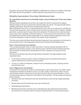During the 16th annual Pulp & Paper Reliability and Maintenance Conference in Atlanta, held jointly
with Paper Summit this past March, a similar experience was presented as a case study.
Reliability Improvements Drive Down Maintenance Costs
An organization must focus on sustainable results, not just cutting costs. Three case studies
illustrate.
Results-oriented organizations focus first on the quality and volume of production throughput,
followed closely by the cost to produce the required quality and volume. This approach will improve
reliability performance, which will drive manufacturing costs down.
Most organizations focus more on cutting maintenance costs, and, as a consequence, maintenance
costs go down temporarily, only to increase much more than the initial savings. In addition, reliability
goes down, paving the way for losses that can be substantial. This behavior and results have been
proven many times, especially in economic downturns. The root cause of this phenomenon is often
shortsightedness and what the late quality leader Dr. W. Edwards Deming described as one of the
most serious diseases in American industry: "the mobility of top management."
The three case studies that follow demonstrate what happened in two organizations that focused on
cost reductions and in a third organization that focused on Results Oriented Maintenance.
Case 1: Cost and head count reduction
The accompanying graph shows a 3-year case study in a food processing organization with an
aggressive cost reduction program. A key measure used in maintenance benchmarking exercises
was the number of maintenance crafts people and first line managers such as planners and
supervisors.
The head count reduction was done through attrition and layoffs. The major mistakes by this
organization were:
 To cut costs by reducing only the number of employees and not considering reducing the
need for maintenance or improving work processes.
 To focus on number of employees, instead of hours of maintenance work, including overtime
and contractor hours.
Case 2: Aggressive cost reduction
The graph for this case shows results at a chemical plant, a high-cost producer in its market, where
management decided to do whatever it took to cut costs, mainly in maintenance. When the cost-
saving initiative started, market prices for the plant’s products were low and profitability in a short-
term perspective was low compared to other plants in the corporation. The fast-paced cost reduction
actions included:
 Operations took over maintenance and only did maintenance work that was judged absolutely
necessary.
 Planners were laid off and planning of work was discontinued.
 Scheduling was discontinued.
 Maintenance prevention activities such as shaft alignment were abandoned and lubrication
was handed over to operators without training and implementation of a documented program.
 