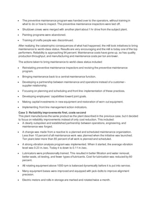  The preventive maintenance program was handed over to the operators, without training in
what to do or how to inspect. The preventive maintenance inspectors were laid off.
 Shutdown crews were merged with another plant about 1 hr drive from the subject plant.
 Painting programs were abandoned.
 Training of crafts people was discontinued.
After realizing the catastrophic consequences of what had happened, the mill took initiatives to bring
maintenance to world-class status. Results are very encouraging and the mill is today one of the top
performers. Reliability is approaching 94 percent. Maintenance costs have gone up, so has quality
production throughput, and manufacturing and maintenance costs per ton are lower.
The actions taken to bring maintenance to world-class status included:
 Reinstating preventive maintenance inspectors and revising the preventive maintenance
program.
 Bringing maintenance back to a central maintenance function.
 Developing a partnership between maintenance and operations instead of a customer-
supplier relationship.
 Focusing on planning and scheduling and front line implementation of these practices.
 Developing employees’ capabilities toward joint goals.
 Making capital investments in new equipment and restoration of worn out equipment.
 Implementing front line management action indicators.
Case 3: Reliability improvements first, costs second
This plant manufactures the same product as the plant described in the previous case, but it decided
to focus on reliability improvements instead of only cost reduction. This included:
 A clearly outspoken and established partnership between operations, engineering, and
maintenance was forged.
 A change was made from a reactive to a planned and scheduled maintenance organization.
Less than 10 percent of all maintenance work was planned when the initiative was launched.
Ten years later more than 85 percent of all work is planned and scheduled.
 A strong vibration analysis program was implemented. When it started, the average vibration
level was 0.23 in./sec. Today it is down to 0.11 in./sec.
 Lubricators were professionally trained. This resulted in better filtration and water removal,
better seals, oil testing, and fewer types of lubricants. Cost for lubrication was reduced by 60
percent.
 All rotating equipment above 1000 rpm is balanced dynamically before it is put into service.
 Many equipment bases were improved and equipped with jack-bolts to improve alignment
precision.
 Electric motors and rolls in storage are marked and rotated twice a month.
 