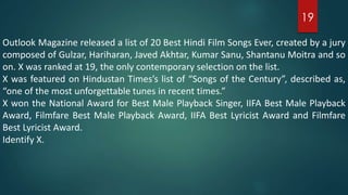 Outlook Magazine released a list of 20 Best Hindi Film Songs Ever, created by a jury
composed of Gulzar, Hariharan, Javed Akhtar, Kumar Sanu, Shantanu Moitra and so
on. X was ranked at 19, the only contemporary selection on the list.
X was featured on Hindustan Times’s list of “Songs of the Century”, described as,
“one of the most unforgettable tunes in recent times.”
X won the National Award for Best Male Playback Singer, IIFA Best Male Playback
Award, Filmfare Best Male Playback Award, IIFA Best Lyricist Award and Filmfare
Best Lyricist Award.
Identify X.
19
 