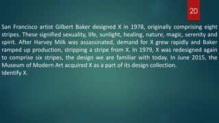 San Francisco artist Gilbert Baker designed X in 1978, originally comprising eight
stripes. These signified sexuality, life, sunlight, healing, nature, magic, serenity and
spirit. After Harvey Milk was assassinated, demand for X grew rapidly and Baker
ramped up production, stripping a stripe from X. In 1979, X was redesigned again
to comprise six stripes, the design we are familiar with today. In June 2015, the
Museum of Modern Art acquired X as a part of its design collection.
Identify X.
20
 