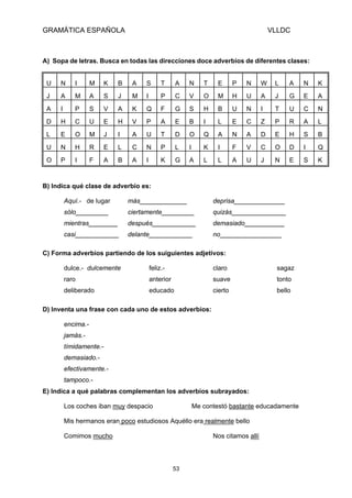 GRAMÁTICA ESPAÑOLA                                                                          VLLDC



A) Sopa de letras. Busca en todas las direcciones doce adverbios de diferentes clases:


 U   N      I       M    K   B    A   S        T     A    N      T    E       P   N     W    L    A   N   K
 J   A      M       A    S   J    M   I        P     C    V      O    M       H   U     A    J    G   E   A
 A   I      P       S    V   A    K   Q        F     G    S      H    B       U   N     I    T    U   C   N
 D   H      C       U    E   H    V   P        A     E    B      I    L       E   C     Z    P    R   A   L
 L   E      O       M    J   I    A   U        T     D    O      Q    A       N   A     D    E    H   S   B
 U   N      H       R    E   L    C   N        P     L    I      K    I       F   V     C    O    D   I   Q
 O   P      I       F    A   B    A   I        K     G    A      L    L       A   U     J    N    E   S   K



B) Indica qué clase de adverbio es:

         Aquí.- de lugar         más_____________                    deprisa______________
         sólo_________           ciertamente_________                quizás_______________
         mientras________        después____________                 demasiado___________
         casi____________        delante____________                 no_________________

C) Forma adverbios partiendo de los suiguientes adjetivos:

         dulce.- dulcemente               feliz.-                    claro                    sagaz
         raro                             anterior                   suave                    tonto
         deliberado                       educado                    cierto                   bello

D) Inventa una frase con cada uno de estos adverbios:

         encima.-
         jamás.-
         tímidamente.-
         demasiado.-
         efectivamente.-
         tampoco.-
E) Indica a qué palabras complementan los adverbios subrayados:

         Los coches iban muy despacio                         Me contestó bastante educadamente

         Mis hermanos eran poco estudiosos Aquéllo era realmente bello

         Comimos mucho                                               Nos citamos allí




                                                     53
 