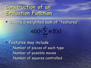 Construction of an
Evaluation Function
 Usually a weighted sum of “features”:
                       n
                e(s)=∑ wif(s)
                          i
                       i=1

 Features may include
     Number of pieces of each type
     Number of possible moves
     Number of squares controlled
 
