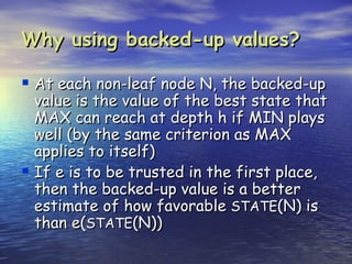 Why using backed-up values?

 At each non-leaf node N, the backed-up
  value is the value of the best state that
  MAX can reach at depth h if MIN plays
  well (by the same criterion as MAX
  applies to itself)
 If e is to be trusted in the first place,
  then the backed-up value is a better
  estimate of how favorable STATE(N) is
  than e(STATE(N))
 