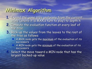 Minimax Algorithm
1. Expand the game tree uniformly from the current
     state (where it is MAX’s turn to play) to depth h
2.   Compute the evaluation function at every leaf of
     the tree
3.   Back-up the values from the leaves to the root of
     the tree as follows:
      A MAX node gets the maximum of the evaluation of its
       successors
      A MIN node gets the minimum of the evaluation of its
       successors
4. Select the move toward a MIN node that has the
     largest backed-up value
 