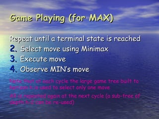 Game Playing (for MAX)

Repeat until a terminal state is reached
2. Select move using Minimax
3. Execute move
4. Observe MIN’s move
Note that at each cycle the large game tree built to
horizon h is used to select only one move
All is repeated again at the next cycle (a sub-tree of
depth h-2 can be re-used)
 