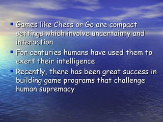  Games like Chess or Go are compact
  settings which involve uncertainty and
  interaction
 For centuries humans have used them to
  exert their intelligence
 Recently, there has been great success in
  building game programs that challenge
  human supremacy
 