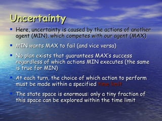 Uncertainty
 Here, uncertainty is caused by the actions of another
  agent (MIN), which competes with our agent (MAX)
 MIN wants MAX to fail (and vice versa)
 No plan exists that guarantees MAX’s success
  regardless of which actions MIN executes (the same
  is true for MIN)
 At each turn, the choice of which action to perform
  must be made within a specified time limit
 The state space is enormous: only a tiny fraction of
  this space can be explored within the time limit
 