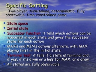 Specific Setting
     Two-player, turn-taking, deterministic, fully
    observable, time-constrained game

   State space
   Initial state
   Successor function: it tells which actions can be
    executed in each state and gives the successor
    state for each action
   MAX’s and MIN’s actions alternate, with MAX
    playing first in the initial state
   Terminal test: it tells if a state is terminal and,
    if yes, if it’s a win or a loss for MAX, or a draw
   All states are fully observable
 