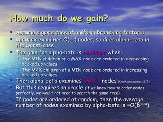 How much do we gain?
   Assume a game tree of uniform branching factor b
   Minimax examines O(bh) nodes, so does alpha-beta in
    the worst-case
   The gain for alpha-beta is maximum when:
     • The MIN children of a MAX node are ordered in decreasing
       backed up values
     • The MAX children of a MIN node are ordered in increasing
       backed up values
 Then alpha-beta examines O(bh/2) nodes [Knuth and Moore, 1975]
 But this requires an oracle (if we knew how to order nodes
    perfectly, we would not need to search the game tree)
 If nodes are ordered at random, then the average
    number of nodes examined by alpha-beta is ~O(b3h/4)
 