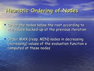 Heuristic Ordering of Nodes

 Order the nodes below the root according to
 the values backed-up at the previous iteration

 Order MAX (resp. MIN) nodes in decreasing
 (increasing) values of the evaluation function e
 computed at these nodes
 