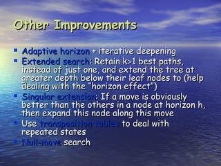 Other Improvements

 Adaptive horizon + iterative deepening
 Extended search: Retain k>1 best paths,
    instead of just one, and extend the tree at
    greater depth below their leaf nodes to (help
    dealing with the “horizon effect”)
   Singular extension: If a move is obviously
    better than the others in a node at horizon h,
    then expand this node along this move
   Use transposition tables to deal with
    repeated states
   Null-move search
 