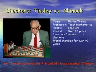 Checkers: Tinsley vs. Chinook
                                Name:        Marion Tinsley
                                Profession: Teach mathematics
                                Hobby:       Checkers
                                Record:      Over 42 years
                                loses only 3 games     of
                                checkers
                                World champion for over 40
                                years




Mr. Tinsley suffered his 4th and 5th losses against Chinook
 