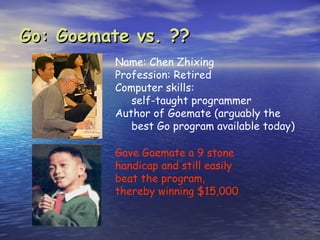 Go: Goemate vs. ??
          Name: Chen Zhixing
          Profession: Retired
          Computer skills:
             self-taught programmer
          Author of Goemate (arguably the
             best Go program available today)

          Gave Goemate a 9 stone
          handicap and still easily
          beat the program,
          thereby winning $15,000
 