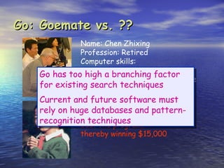 Go: Goemate vs. ??
             Name: Chen Zhixing
             Profession: Retired
             Computer skills:
                self-taught programmer
   Go has too high a branching factor
             Author of Goemate (arguably the
   for existing search techniques
                strongest Go programs)
   Current and future software must
   rely on huge databasesaand pattern-
             Gave Goemate 9 stone
             handicap and still easily
   recognition techniques
             beat the program,
             thereby winning $15,000
 
