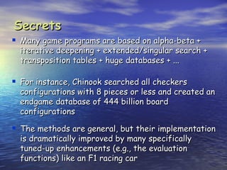 Secrets
 Many game programs are based on alpha-beta +
  iterative deepening + extended/singular search +
  transposition tables + huge databases + ...

 For instance, Chinook searched all checkers
  configurations with 8 pieces or less and created an
  endgame database of 444 billion board
  configurations

 The methods are general, but their implementation
  is dramatically improved by many specifically
  tuned-up enhancements (e.g., the evaluation
  functions) like an F1 racing car
 