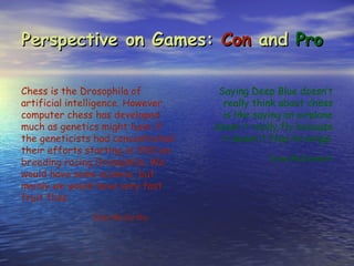 Perspective on Games: Con and Pro

Chess is the Drosophila of           Saying Deep Blue doesn’t
artificial intelligence. However,     really think about chess
computer chess has developed          is like saying an airplane
much as genetics might have if      doesn't really fly because
the geneticists had concentrated     it doesn't flap its wings.
their efforts starting in 1910 on
                                                Drew McDermott
breeding racing Drosophila. We
would have some science, but
mainly we would have very fast
fruit flies.
               John McCarthy
 