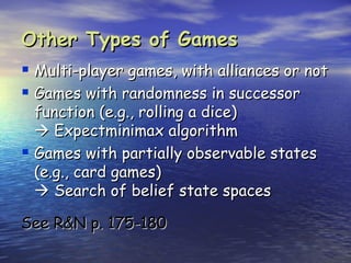 Other Types of Games
 Multi-player games, with alliances or not
 Games with randomness in successor
  function (e.g., rolling a dice)
   Expectminimax algorithm
 Games with partially observable states
  (e.g., card games)
   Search of belief state spaces

See R&N p. 175-180
 