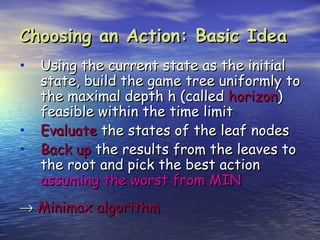 Choosing an Action: Basic Idea
• Using the current state as the initial
    state, build the game tree uniformly to
    the maximal depth h (called horizon)
    feasible within the time limit
•   Evaluate the states of the leaf nodes
•   Back up the results from the leaves to
    the root and pick the best action
    assuming the worst from MIN
→ Minimax algorithm
 