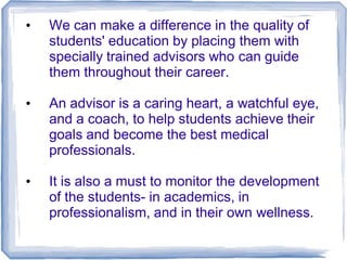 • We can make a difference in the quality of
students' education by placing them with
specially trained advisors who can guide
them throughout their career.
• An advisor is a caring heart, a watchful eye,
and a coach, to help students achieve their
goals and become the best medical
professionals.
• It is also a must to monitor the development
of the students- in academics, in
professionalism, and in their own wellness.
 