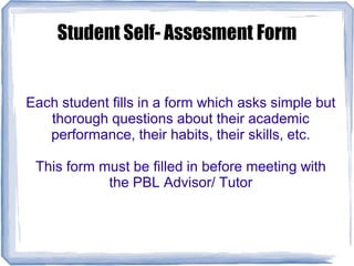 Student Self- Assesment Form
Each student fills in a form which asks simple but
thorough questions about their academic
performance, their habits, their skills, etc.
This form must be filled in before meeting with
the PBL Advisor/ Tutor
 