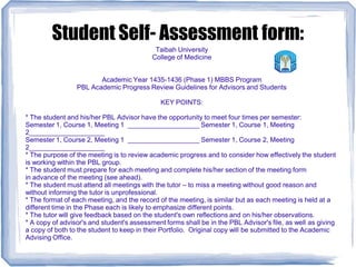 Student Self- Assessment form:
Taibah University
College of Medicine
Academic Year 1435-1436 (Phase 1) MBBS Program
PBL Academic Progress Review Guidelines for Advisors and Students
KEY POINTS:
* The student and his/her PBL Advisor have the opportunity to meet four times per semester:
Semester 1, Course 1, Meeting 1 ___________________ Semester 1, Course 1, Meeting
2____________________
Semester 1, Course 2, Meeting 1 ___________________ Semester 1, Course 2, Meeting
2____________________
* The purpose of the meeting is to review academic progress and to consider how effectively the student
is working within the PBL group.
* The student must prepare for each meeting and complete his/her section of the meeting form
in advance of the meeting (see ahead).
* The student must attend all meetings with the tutor – to miss a meeting without good reason and
without informing the tutor is unprofessional.
* The format of each meeting, and the record of the meeting, is similar but as each meeting is held at a
different time in the Phase each is likely to emphasize different points.
* The tutor will give feedback based on the student's own reflections and on his/her observations.
* A copy of advisor's and student's assessment forms shall be in the PBL Advisor's file, as well as giving
a copy of both to the student to keep in their Portfolio. Original copy will be submitted to the Academic
Advising Office.
 