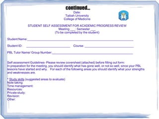 Date:
Taibah University
College of Medicine
STUDENT SELF ASSESSMENT FOR ACADEMIC PROGRESS REVIEW
Meeting ___: Semester ___
(To be completed by the student)
Student Name:_______________________________________________________________
Student ID: __________________________ Course: _____________________________
PBL Tutor Name/ Group Number:________________________________________________
Self assessment Guidelines- Please review coversheet (attached) before filling out form:
In preparation for the meeting, you should identify what has gone well, or not so well, since your PBL
lessons have started and why. For each of the following areas you should identify what your strengths
and weaknesses are.
* Study skills (suggested areas to evaluate)
Note taking:
Time management:
Resources:
Private study:
Revision:
Other:
continued...
 