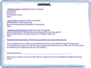 * Professionalism (suggested areas to evaluate)
Attendance:
Preparation:
Working with others:
Other:
* Group Skills (suggested areas to evaluate)
Effectiveness of chairing/scribing:
Active and appropriate participation in discussion:
Other:
* Development of learning (suggested areas to evaluate)
Active involvement in developing and addressing PBL learning agenda:
Demonstrate ability to analyse, evaluate, synthesise, reflect, etc.
Other:
Assessments/ Examinations- Performance and Room for Improvement (if any):
This completes part one. After you have filled in this form (using additional sheets if necessary)
summarising your response to all the areas, please submit the form to your PBL tutor. Part two will be
completed by your Advisor during your first meeting
Signature(student)____________________________________________________
One copy to student, one copy to PBL Advisor, Original form to be submitted to Academic Advising
Office.
continued...
 