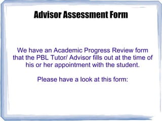 Advisor Assessment Form
We have an Academic Progress Review form
that the PBL Tutor/ Advisor fills out at the time of
his or her appointment with the student.
Please have a look at this form:
 