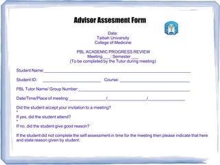 Advisor Assesment Form
Date:
Taibah University
College of Medicine
PBL ACADEMIC PROGRESS REVIEW
Meeting ___: Semester ___
(To be completed by the Tutor during meeting)
Student Name:_______________________________________________________________
Student ID: _________________________ Course: ______________________________
PBL Tutor Name/ Group Number:________________________________________________
Date/Time/Place of meeting:________________/_________________/________________
Did the student accept your invitation to a meeting?
*
If yes, did the student attend?
*
If no, did the student give good reason?
If the student did not complete the self assessment in time for the meeting then please indicate that here
and state reason given by student:
 