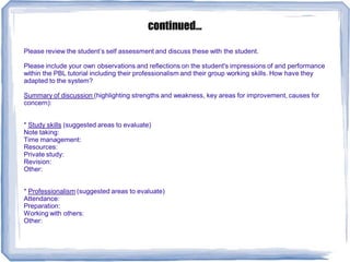 continued...
Please review the student’s self assessment and discuss these with the student.
Please include your own observations and reflections on the student's impressions of and performance
within the PBL tutorial including their professionalism and their group working skills. How have they
adapted to the system?
Summary of discussion (highlighting strengths and weakness, key areas for improvement, causes for
concern):
* Study skills (suggested areas to evaluate)
Note taking:
Time management:
Resources:
Private study:
Revision:
Other:
* Professionalism (suggested areas to evaluate)
Attendance:
Preparation:
Working with others:
Other:
 