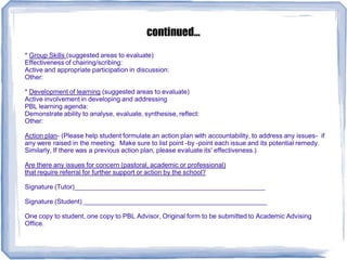 continued...
* Group Skills (suggested areas to evaluate)
Effectiveness of chairing/scribing:
Active and appropriate participation in discussion:
Other:
* Development of learning (suggested areas to evaluate)
Active involvement in developing and addressing
PBL learning agenda:
Demonstrate ability to analyse, evaluate, synthesise, reflect:
Other:
Action plan- (Please help student formulate an action plan with accountability, to address any issues- if
any were raised in the meeting. Make sure to list point -by -point each issue and its potential remedy.
Similarly, If there was a previous action plan, please evaluate its' effectiveness.)
Are there any issues for concern (pastoral, academic or professional)
that require referral for further support or action by the school?
Signature (Tutor)____________________________________________________
Signature (Student) __________________________________________________
One copy to student, one copy to PBL Advisor, Original form to be submitted to Academic Advising
Office.
 