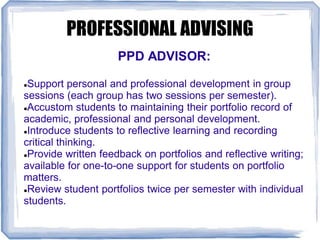 PROFESSIONAL ADVISING
PPD ADVISOR:
Support personal and professional development in group
sessions (each group has two sessions per semester).
Accustom students to maintaining their portfolio record of
academic, professional and personal development.
Introduce students to reflective learning and recording
critical thinking.
Provide written feedback on portfolios and reflective writing;
available for one-to-one support for students on portfolio
matters.
Review student portfolios twice per semester with individual
students.
 