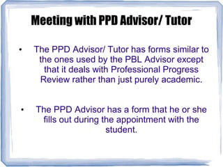 Meeting with PPD Advisor/ Tutor
• The PPD Advisor/ Tutor has forms similar to
the ones used by the PBL Advisor except
that it deals with Professional Progress
Review rather than just purely academic.
• The PPD Advisor has a form that he or she
fills out during the appointment with the
student.
 
