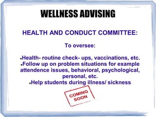 WELLNESS ADVISING
HEALTH AND CONDUCT COMMITTEE:
To oversee:
Health- routine check- ups, vaccinations, etc.
Follow up on problem situations for example
attendence issues, behavioral, psychological,
personal, etc.
Help students during illness/ sickness
 