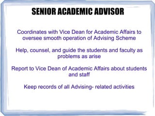 SENIOR ACADEMIC ADVISOR
Coordinates with Vice Dean for Academic Affairs to
oversee smooth operation of Advising Scheme
Help, counsel, and guide the students and faculty as
problems as arise
Report to Vice Dean of Academic Affairs about students
and staff
Keep records of all Advising- related activities
 