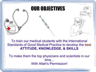 OUR OBJECTIVES
To train our medical students with the International
Standards of Good Medical Practice to develop the best
ATTITUDE, KNOWLEDGE, & SKILLS
To make them the top physicians and scientists in our
time...
With Allah's Permission!
 
