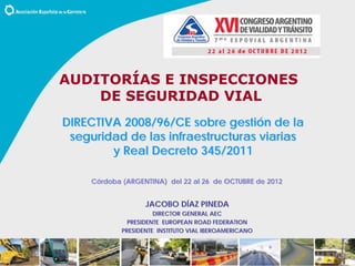 DIRECTIVA 2008/96/CE sobre gestión de la
seguridad de las infraestructuras viarias
y Real Decreto 345/2011
JACOBO DÍAZ PINEDA
DIRECTOR GENERAL AEC
PRESIDENTE EUROPEAN ROAD FEDERATION
PRESIDENTE INSTITUTO VIAL IBEROAMERICANO
Córdoba (ARGENTINA) del 22 al 26 de OCTUBRE de 2012
AUDITORÍAS E INSPECCIONES
DE SEGURIDAD VIAL
 