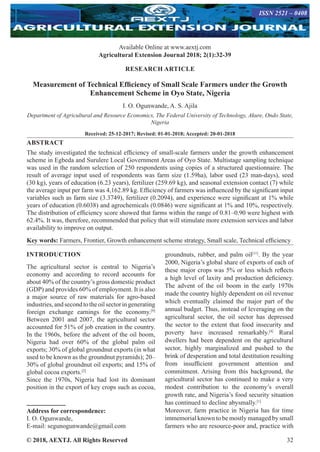 © 2018, AEXTJ. All Rights Reserved 32
Available Online at www.aextj.com
Agricultural Extension Journal 2018; 2(1):32-39
ISSN 2521 – 0408
RESEARCH ARTICLE
Measurement of Technical Efficiency of Small Scale Farmers under the Growth
Enhancement Scheme in Oyo State, Nigeria
I. O. Ogunwande, A. S. Ajila
Department of Agricultural and Resource Economics, The Federal University of Technology, Akure, Ondo State,
Nigeria
Received: 25-12-2017; Revised: 01-01-2018; Accepted: 20-01-2018
ABSTRACT
The study investigated the technical efficiency of small-scale farmers under the growth enhancement
scheme in Egbeda and Surulere Local Government Areas of Oyo State. Multistage sampling technique
was used in the random selection of 250 respondents using copies of a structured questionnaire. The
result of average input used of respondents was farm size (1.59ha), labor used (23 man-days), seed
(30 kg), years of education (6.23 years), fertilizer (259.69 kg), and seasonal extension contact (7) while
the average input per farm was 4,162.89 kg. Efficiency of farmers was influenced by the significant input
variables such as farm size (3.3749), fertilizer (0.2094), and experience were significant at 1% while
years of education (0.6038) and agrochemicals (0.0846) were significant at 1% and 10%, respectively.
The distribution of efficiency score showed that farms within the range of 0.81–0.90 were highest with
62.4%. It was, therefore, recommended that policy that will stimulate more extension services and labor
availability to improve on output.
Key words: Farmers, Frontier, Growth enhancement scheme strategy, Small scale, Technical efficiency
INTRODUCTION
The agricultural sector is central to Nigeria’s
economy and according to record accounts for
about 40% of the country’s gross domestic product
(GDP) and provides 60% of employment. It is also
a major source of raw materials for agro-based
industries,andsecondtotheoilsectoringenerating
foreign exchange earnings for the economy.[9]
Between 2001 and 2007, the agricultural sector
accounted for 51% of job creation in the country.
In the 1960s, before the advent of the oil boom,
Nigeria had over 60% of the global palm oil
exports; 30% of global groundnut exports (in what
used to be known as the groundnut pyramids); 20–
30% of global groundnut oil exports; and 15% of
global cocoa exports.[2]
Since the 1970s, Nigeria had lost its dominant
position in the export of key crops such as cocoa,
Address for correspondence:
I. O. Ogunwande,
E-mail: segunogunwande@gmail.com
groundnuts, rubber, and palm oil[11]
. By the year
2000, Nigeria’s global share of exports of each of
these major crops was 5% or less which reflects
a high level of laxity and production deficiency.
The advent of the oil boom in the early 1970s
made the country highly dependent on oil revenue
which eventually claimed the major part of the
annual budget. Thus, instead of leveraging on the
agricultural sector, the oil sector has depressed
the sector to the extent that food insecurity and
poverty have increased remarkably.[4]
Rural
dwellers had been dependent on the agricultural
sector, highly marginalized and pushed to the
brink of desperation and total destitution resulting
from insufficient government attention and
commitment. Arising from this background, the
agricultural sector has continued to make a very
modest contribution to the economy’s overall
growth rate, and Nigeria’s food security situation
has continued to decline abysmally.[1]
Moreover, farm practice in Nigeria has for time
immemorial known to be mostly managed by small
farmers who are resource-poor and, practice with
 