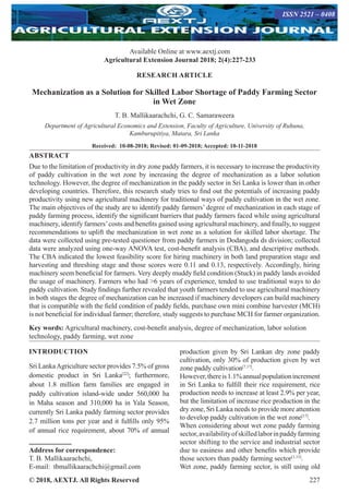 © 2018, AEXTJ. All Rights Reserved 227
Available Online at www.aextj.com
Agricultural Extension Journal 2018; 2(4):227-233
ISSN 2521 – 0408
RESEARCH ARTICLE
Mechanization as a Solution for Skilled Labor Shortage of Paddy Farming Sector
in Wet Zone
T. B. Mallikaarachchi, G. C. Samaraweera
Department of Agricultural Economics and Extension, Faculty of Agriculture, University of Ruhuna,
Kamburupitiya, Matara, Sri Lanka
Received: 10-08-2018; Revised: 01-09-2018; Accepted: 10-11-2018
ABSTRACT
Due to the limitation of productivity in dry zone paddy farmers, it is necessary to increase the productivity
of paddy cultivation in the wet zone by increasing the degree of mechanization as a labor solution
technology. However, the degree of mechanization in the paddy sector in Sri Lanka is lower than in other
developing countries. Therefore, this research study tries to find out the potentials of increasing paddy
productivity using new agricultural machinery for traditional ways of paddy cultivation in the wet zone.
The main objectives of the study are to identify paddy farmers’ degree of mechanization in each stage of
paddy farming process, identify the significant barriers that paddy farmers faced while using agricultural
machinery, identify farmers’costs and benefits gained using agricultural machinery, and finally, to suggest
recommendations to uplift the mechanization in wet zone as a solution for skilled labor shortage. The
data were collected using pre-tested questioner from paddy farmers in Dodangoda ds division; collected
data were analyzed using one-way ANOVA test, cost-benefit analysis (CBA), and descriptive methods.
The CBA indicated the lowest feasibility score for hiring machinery in both land preparation stage and
harvesting and threshing stage and those scores were 0.11 and 0.13, respectively. Accordingly, hiring
machinery seem beneficial for farmers. Very deeply muddy field condition (Stuck) in paddy lands avoided
the usage of machinery. Farmers who had 6 years of experience, tended to use traditional ways to do
paddy cultivation. Study findings further revealed that youth farmers tended to use agricultural machinery
in both stages the degree of mechanization can be increased if machinery developers can build machinery
that is compatible with the field condition of paddy fields, purchase own mini combine harvester (MCH)
is not beneficial for individual farmer; therefore, study suggests to purchase MCH for farmer organization.
Key words: Agricultural machinery, cost-benefit analysis, degree of mechanization, labor solution
technology, paddy farming, wet zone
INTRODUCTION
Sri LankaAgriculture sector provides 7.5% of gross
domestic product in Sri Lanka[22]
; furthermore,
about 1.8 million farm families are engaged in
paddy cultivation island-wide under 560,000 ha
in Maha season and 310,000 ha in Yala Season,
currently Sri Lanka paddy farming sector provides
2.7 million tons per year and it fulfills only 95%
of annual rice requirement, about 70% of annual
production given by Sri Lankan dry zone paddy
cultivation, only 30% of production given by wet
zone paddy cultivation[7,17]
.
However,thereis1.1%annualpopulationincrement
in Sri Lanka to fulfill their rice requirement, rice
production needs to increase at least 2.9% per year,
but the limitation of increase rice production in the
dry zone, Sri Lanka needs to provide more attention
to develop paddy cultivation in the wet zone[17]
.
When considering about wet zone paddy farming
sector,availabilityofskilledlaborinpaddyfarming
sector shifting to the service and industrial sector
due to easiness and other benefits which provide
those sectors than paddy farming sector[1,15]
.
Wet zone, paddy farming sector, is still using old
Address for correspondence:
T. B. Mallikaarachchi,
E-mail: tbmallikaarachchi@gmail.com
 