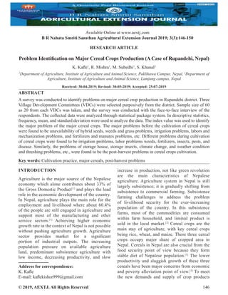 © 2019, AEXTJ. All Rights Reserved 146
Available Online at www.aextj.com
B R Nahata Smriti Sansthan Agricultural Extension Journal 2019; 3(3):146-150
RESEARCH ARTICLE
Problem Identification on Major Cereal Crops Production (A Case of Rupandehi, Nepal)
K. Kafle1
, R. Mishra1
, M. Subedhi1
, S. Khanal2
1
Department of Agriculture, Institute of Agriculture and Animal Science, Paklihawa Campus, Nepal, 2
Department of
Agriculture, Institute of Agriculture and Animal Science, Lamjung campus, Nepal
Received: 30-04-2019; Revised: 30-05-2019; Accepted: 25-07-2019
ABSTRACT
A survey was conducted to identify problems on major cereal crop production in Rupandehi district. Three
Village Development Committees (VDCs) were selected purposively from the district. Sample size of 60
as 20 from each VDCs was taken, and the survey was conducted with the face-to-face interview of the
respondents. The collected data were analyzed through statistical package system. In descriptive statistics,
frequency, mean, and standard deviation were used to analyze the data. The index value was used to identify
the major problem of the major cereal crops. The major problems before the cultivation of cereal crops
were found to be unavailability of hybrid seeds, weeds and grass problems, irrigation problems, labors and
mechanization problems, and fertilizers and manures problems, etc. Different problems during cultivation
of cereal crops were found to be irrigation problems, labor problems weeds, fertilizers, insects, pests, and
disease. Similarly, the problems of storage house, storage insects, climate change, and weather condition
and threshing problems, etc., were found to be the post-harvest problems in cereal crops cultivation.
Key words: Cultivation practice, major cereals, post-harvest problems
INTRODUCTION
Agriculture is the major source of the Nepalese
economy which alone contributes about 33% of
the Gross Domestic Product[1]
and plays the lead
role in the economic development of the country.
In Nepal, agriculture plays the main role for the
employment and livelihood where about 60.4%
of the people are still engaged in agriculture and
support most of the manufacturing and other
service sectors.[1]
Achieving higher economic
growth rate in the context of Nepal is not possible
without pushing agriculture growth. Agriculture
sector provides market for a significant
portion of industrial outputs. The increasing
population pressure on available agriculture
land, predominant subsistence agriculture with
low income, decreasing productivity, and slow
increase in production, not like green revolution
are the main characteristics of Nepalese
agriculture. Agriculture system in Nepal is still
largely subsistence; it is gradually shifting from
subsistence to commercial farming. Subsistence
farming challenges to address the problem
of livelihood security for the ever-increasing
population of the country. In this subsistence
farms, most of the commodities are consumed
within farm household, and limited product is
sold in the local market.[2]
Cereal crops are the
main stay of agriculture, with key cereal crops
being rice, wheat, and maize. These three cereal
crops occupy major share of cropped area in
Nepal. Cereals in Nepal are also crucial from the
food security point of view because they form
stable diet of Nepalese population.[1]
The lower
productivity and sluggish growth of these three
cereals have been major concerns from economic
and poverty alleviation point of view.[3]
To meet
the new demands and supply of crop products
Address for correspondence:
K. Kafle
E-mail: kaflekishor999@gmail.com
 