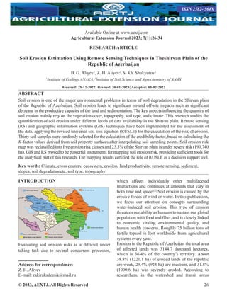 © 2023, AEXTJ. All Rights Reserved 26
RESEARCH ARTICLE
Soil Erosion Estimation Using Remote Sensing Techniques in Theshirvan Plain of the
Republic of Azerbaijan
B. G. Aliyev1
, Z. H. Aliyev2
, S. Kh. Shukyurov2
1
Institute of Ecology ANAKA,2
Institute of Soil Science and Agrochemistry of ANAS
Received: 25-12-2022; Revised: 20-01-2023; Accepted: 05-02-2023
ABSTRACT
Soil erosion is one of the major environmental problems in terms of soil degradation in the Shirvan plain
of the Republic of Azerbaijan. Soil erosion leads to significant on-and off-site impacts such as significant
decrease in the productive capacity of the land and sedimentation. The key aspects influencing the quantity of
soil erosion mainly rely on the vegetation cover, topography, soil type, and climate. This research studies the
quantification of soil erosion under different levels of data availability in the Shirvan plain. Remote sensing
(RS) and geographic information systems (GIS) techniques have been implemented for the assessment of
the data, applying the revised universal soil loss equation (RUSLE) for the calculation of the risk of erosion.
Thirty soil samples were randomly selected for the calculation of the erodibility factor, based on calculating the
𝐾-factor values derived from soil property surfaces after interpolating soil sampling points. Soil erosion risk
map was reclassified into five erosion risk classes and 25.3% of the Shirvan plain is under severe risk (190,740
ha). GIS and RS proved to be powerful instruments for mapping soil erosion risk, providing sufficient tools for
the analytical part of this research. The mapping results certified the role of RUSLE as a decision support tool.
Key words: Climate, cross country, ecosystem, erosion, land productivity, remote sensing, sediment,
slopes, soil degradationetc, soil type, topography
INTRODUCTION
Evaluating soil erosion risks is a difficult under
taking task due to several concurrent processes,
Address for correspondence:
Z. H. Aliyev
E-mail: zakirakademik@mail.ru
which affects individually other multifaceted
interactions and continues at amounts that vary in
both time and space.[2]
Soil erosion is caused by the
erosive forces of wind or water. In this publication,
we focus our attention on concepts surrounding
water-induced soil erosion. This type of erosion
threatens our ability as humans to sustain our global
population with food and fiber, and is closely linked
to economic vitality, environmental quality, and
human health concerns. Roughly 75 billion tons of
fertile topsoil is lost worldwide from agricultural
systems every year.
Erosion in the Republic of Azerbaijan the total area
of affected lands was 3144.7 thousand hectares,
which is 36.4% of the country’s territory. About
38.8% (1220.1 ha) of eroded lands of the republic
are weak, 29.4% (924 ha) are medium, and 31.8%
(1000.6 ha) was severely eroded. According to
researchers, in the watershed and transit areas
Available Online at www.aextj.com
Agricultural Extension Journal 2023; 7(1):26-34
ISSN 2582- 564X
 