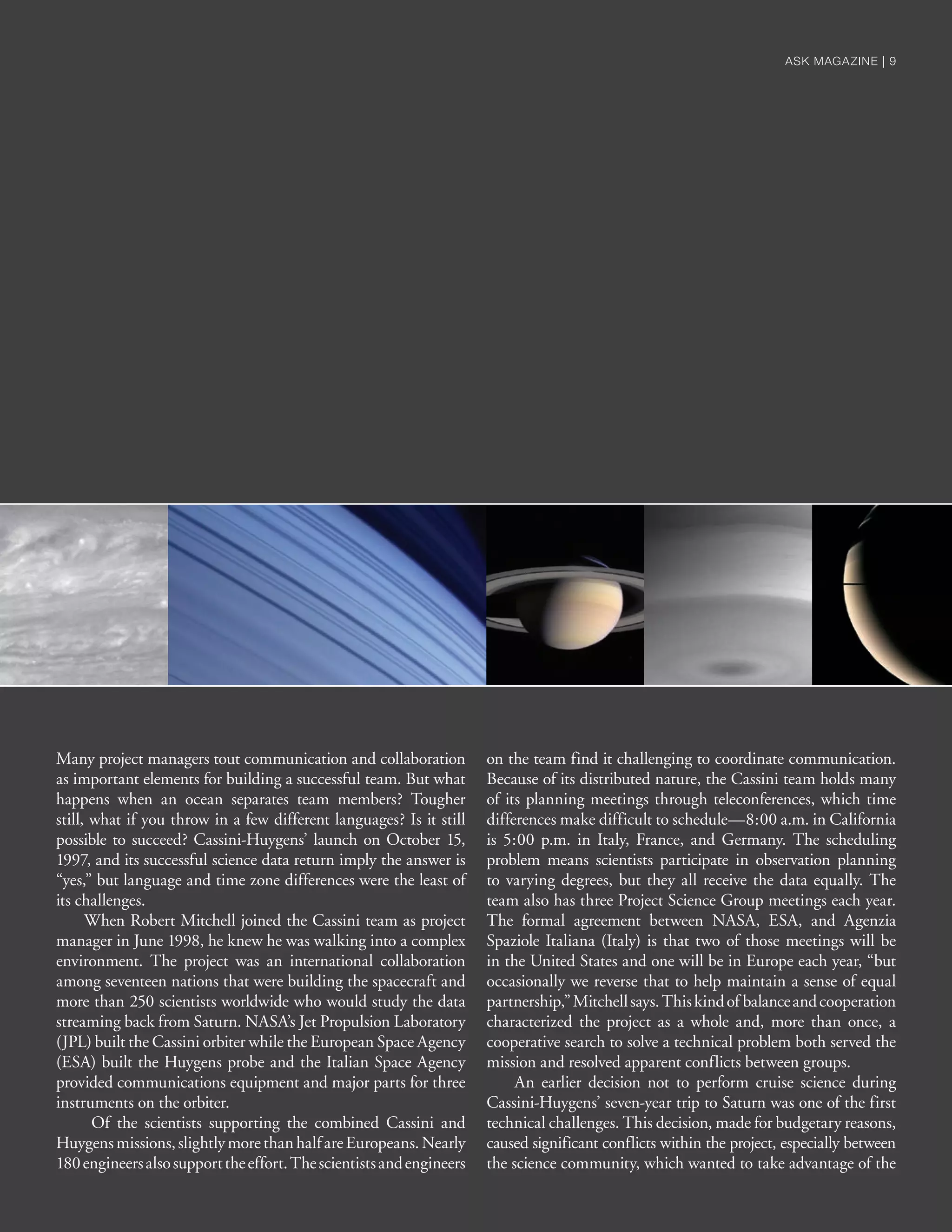 Many project managers tout communication and collaboration
as important elements for building a successful team. But what
happens when an ocean separates team members? Tougher
still, what if you throw in a few different languages? Is it still
possible to succeed? Cassini-Huygens’ launch on October 15,
1997, and its successful science data return imply the answer is
“yes,” but language and time zone differences were the least of
its challenges.
When Robert Mitchell joined the Cassini team as project
manager in June 1998, he knew he was walking into a complex
environment. The project was an international collaboration
among seventeen nations that were building the spacecraft and
more than 250 scientists worldwide who would study the data
streaming back from Saturn. NASA’s Jet Propulsion Laboratory
(JPL) built the Cassini orbiter while the European Space Agency
(ESA) built the Huygens probe and the Italian Space Agency
provided communications equipment and major parts for three
instruments on the orbiter.
Of the scientists supporting the combined Cassini and
Huygensmissions,slightlymorethanhalfareEuropeans.Nearly
180engineersalsosupporttheeffort.Thescientistsandengineers
on the team find it challenging to coordinate communication.
Because of its distributed nature, the Cassini team holds many
of its planning meetings through teleconferences, which time
differences make difficult to schedule—8:00 a.m. in California
is 5:00 p.m. in Italy, France, and Germany. The scheduling
problem means scientists participate in observation planning
to varying degrees, but they all receive the data equally. The
team also has three Project Science Group meetings each year.
The formal agreement between NASA, ESA, and Agenzia
Spaziole Italiana (Italy) is that two of those meetings will be
in the United States and one will be in Europe each year, “but
occasionally we reverse that to help maintain a sense of equal
partnership,”Mitchellsays.Thiskindof balanceandcooperation
characterized the project as a whole and, more than once, a
cooperative search to solve a technical problem both served the
mission and resolved apparent conflicts between groups.
An earlier decision not to perform cruise science during
Cassini-Huygens’ seven-year trip to Saturn was one of the first
technical challenges. This decision, made for budgetary reasons,
caused significant conflicts within the project, especially between
the science community, which wanted to take advantage of the
ASK MAGAZINE | 9ASK MAGAZINE | 9
 
