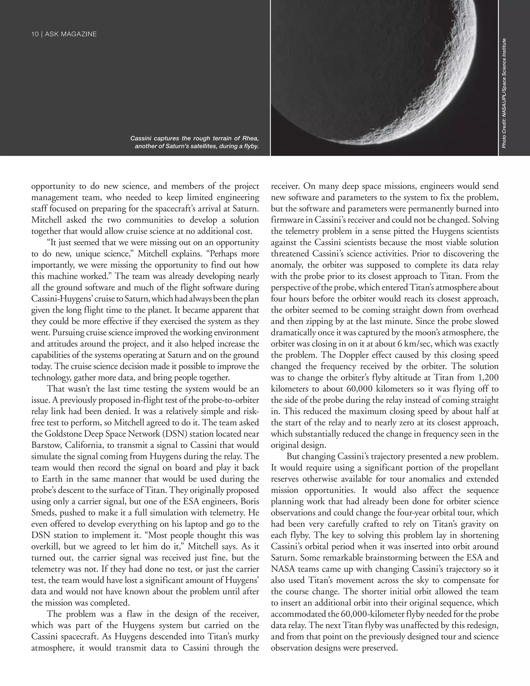 opportunity to do new science, and members of the project
management team, who needed to keep limited engineering
staff focused on preparing for the spacecraft’s arrival at Saturn.
Mitchell asked the two communities to develop a solution
together that would allow cruise science at no additional cost.
“It just seemed that we were missing out on an opportunity
to do new, unique science,” Mitchell explains. “Perhaps more
importantly, we were missing the opportunity to find out how
this machine worked.” The team was already developing nearly
all the ground software and much of the flight software during
Cassini-Huygens’cruisetoSaturn,whichhadalwaysbeentheplan
given the long flight time to the planet. It became apparent that
they could be more effective if they exercised the system as they
went. Pursuing cruise science improved the working environment
and attitudes around the project, and it also helped increase the
capabilities of the systems operating at Saturn and on the ground
today. The cruise science decision made it possible to improve the
technology, gather more data, and bring people together.
That wasn’t the last time testing the system would be an
issue. A previously proposed in-flight test of the probe-to-orbiter
relay link had been denied. It was a relatively simple and risk-
free test to perform, so Mitchell agreed to do it. The team asked
the Goldstone Deep Space Network (DSN) station located near
Barstow, California, to transmit a signal to Cassini that would
simulate the signal coming from Huygens during the relay. The
team would then record the signal on board and play it back
to Earth in the same manner that would be used during the
probe’s descent to the surface of Titan. They originally proposed
using only a carrier signal, but one of the ESA engineers, Boris
Smeds, pushed to make it a full simulation with telemetry. He
even offered to develop everything on his laptop and go to the
DSN station to implement it. “Most people thought this was
overkill, but we agreed to let him do it,” Mitchell says. As it
turned out, the carrier signal was received just fine, but the
telemetry was not. If they had done no test, or just the carrier
test, the team would have lost a significant amount of Huygens’
data and would not have known about the problem until after
the mission was completed.
The problem was a flaw in the design of the receiver,
which was part of the Huygens system but carried on the
Cassini spacecraft. As Huygens descended into Titan’s murky
atmosphere, it would transmit data to Cassini through the
receiver. On many deep space missions, engineers would send
new software and parameters to the system to fix the problem,
but the software and parameters were permanently burned into
firmware in Cassini’s receiver and could not be changed. Solving
the telemetry problem in a sense pitted the Huygens scientists
against the Cassini scientists because the most viable solution
threatened Cassini’s science activities. Prior to discovering the
anomaly, the orbiter was supposed to complete its data relay
with the probe prior to its closest approach to Titan. From the
perspective of the probe, which entered Titan’s atmosphere about
four hours before the orbiter would reach its closest approach,
the orbiter seemed to be coming straight down from overhead
and then zipping by at the last minute. Since the probe slowed
dramatically once it was captured by the moon’s atmosphere, the
orbiter was closing in on it at about 6 km/sec, which was exactly
the problem. The Doppler effect caused by this closing speed
changed the frequency received by the orbiter. The solution
was to change the orbiter’s flyby altitude at Titan from 1,200
kilometers to about 60,000 kilometers so it was flying off to
the side of the probe during the relay instead of coming straight
in. This reduced the maximum closing speed by about half at
the start of the relay and to nearly zero at its closest approach,
which substantially reduced the change in frequency seen in the
original design.
But changing Cassini’s trajectory presented a new problem.
It would require using a significant portion of the propellant
reserves otherwise available for tour anomalies and extended
mission opportunities. It would also affect the sequence
planning work that had already been done for orbiter science
observations and could change the four-year orbital tour, which
had been very carefully crafted to rely on Titan’s gravity on
each flyby. The key to solving this problem lay in shortening
Cassini’s orbital period when it was inserted into orbit around
Saturn. Some remarkable brainstorming between the ESA and
NASA teams came up with changing Cassini’s trajectory so it
also used Titan’s movement across the sky to compensate for
the course change. The shorter initial orbit allowed the team
to insert an additional orbit into their original sequence, which
accommodated the 60,000-kilometer flyby needed for the probe
data relay. The next Titan flyby was unaffected by this redesign,
and from that point on the previously designed tour and science
observation designs were preserved.
PhotoCredit:NASA/JPL/SpaceScienceInstitute
Cassini captures the rough terrain of Rhea,
another of Saturn’s satellites, during a flyby.
10 | ASK MAGAZINE10 | ASK MAGAZINE
 