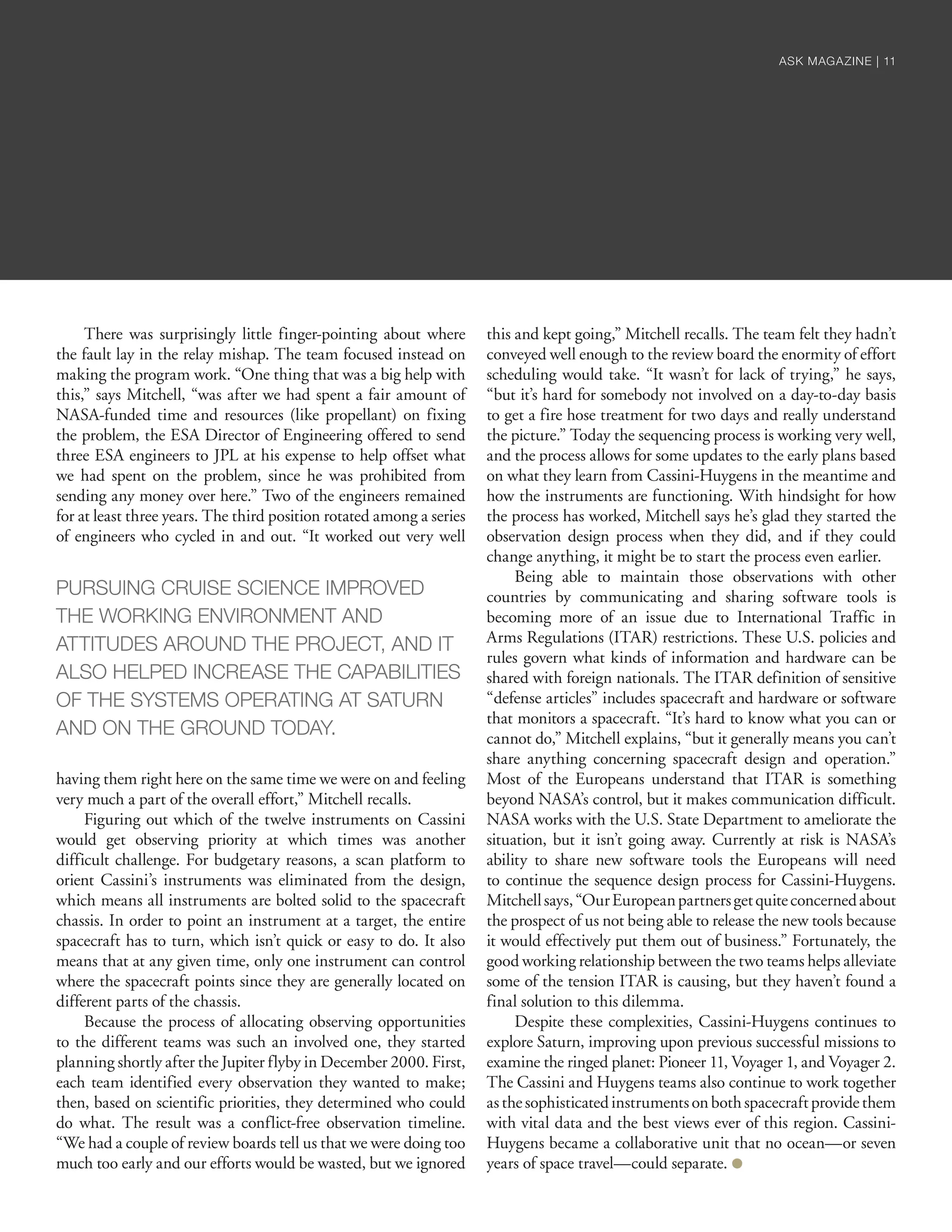 There was surprisingly little finger-pointing about where
the fault lay in the relay mishap. The team focused instead on
making the program work. “One thing that was a big help with
this,” says Mitchell, “was after we had spent a fair amount of
NASA-funded time and resources (like propellant) on fixing
the problem, the ESA Director of Engineering offered to send
three ESA engineers to JPL at his expense to help offset what
we had spent on the problem, since he was prohibited from
sending any money over here.” Two of the engineers remained
for at least three years. The third position rotated among a series
of engineers who cycled in and out. “It worked out very well
having them right here on the same time we were on and feeling
very much a part of the overall effort,” Mitchell recalls.
Figuring out which of the twelve instruments on Cassini
would get observing priority at which times was another
difficult challenge. For budgetary reasons, a scan platform to
orient Cassini’s instruments was eliminated from the design,
which means all instruments are bolted solid to the spacecraft
chassis. In order to point an instrument at a target, the entire
spacecraft has to turn, which isn’t quick or easy to do. It also
means that at any given time, only one instrument can control
where the spacecraft points since they are generally located on
different parts of the chassis.
Because the process of allocating observing opportunities
to the different teams was such an involved one, they started
planning shortly after the Jupiter flyby in December 2000. First,
each team identified every observation they wanted to make;
then, based on scientific priorities, they determined who could
do what. The result was a conflict-free observation timeline.
“We had a couple of review boards tell us that we were doing too
much too early and our efforts would be wasted, but we ignored
this and kept going,” Mitchell recalls. The team felt they hadn’t
conveyed well enough to the review board the enormity of effort
scheduling would take. “It wasn’t for lack of trying,” he says,
“but it’s hard for somebody not involved on a day-to-day basis
to get a fire hose treatment for two days and really understand
the picture.” Today the sequencing process is working very well,
and the process allows for some updates to the early plans based
on what they learn from Cassini-Huygens in the meantime and
how the instruments are functioning. With hindsight for how
the process has worked, Mitchell says he’s glad they started the
observation design process when they did, and if they could
change anything, it might be to start the process even earlier.
Being able to maintain those observations with other
countries by communicating and sharing software tools is
becoming more of an issue due to International Traffic in
Arms Regulations (ITAR) restrictions. These U.S. policies and
rules govern what kinds of information and hardware can be
shared with foreign nationals. The ITAR definition of sensitive
“defense articles” includes spacecraft and hardware or software
that monitors a spacecraft. “It’s hard to know what you can or
cannot do,” Mitchell explains, “but it generally means you can’t
share anything concerning spacecraft design and operation.”
Most of the Europeans understand that ITAR is something
beyond NASA’s control, but it makes communication difficult.
NASA works with the U.S. State Department to ameliorate the
situation, but it isn’t going away. Currently at risk is NASA’s
ability to share new software tools the Europeans will need
to continue the sequence design process for Cassini-Huygens.
Mitchellsays,“OurEuropeanpartnersgetquiteconcernedabout
the prospect of us not being able to release the new tools because
it would effectively put them out of business.” Fortunately, the
good working relationship between the two teams helps alleviate
some of the tension ITAR is causing, but they haven’t found a
final solution to this dilemma.
Despite these complexities, Cassini-Huygens continues to
explore Saturn, improving upon previous successful missions to
examine the ringed planet: Pioneer 11, Voyager 1, and Voyager 2.
The Cassini and Huygens teams also continue to work together
asthesophisticatedinstrumentsonbothspacecraftprovidethem
with vital data and the best views ever of this region. Cassini-
Huygens became a collaborative unit that no ocean—or seven
years of space travel—could separate. ●
PURSUING CRUISE SCIENCE IMPROVED
THE WORKING ENVIRONMENT AND
ATTITUDES AROUND THE PROJECT, AND IT
ALSO HELPED INCREASE THE CAPABILITIES
OF THE SYSTEMS OPERATING AT SATURN
AND ON THE GROUND TODAY.
ASK MAGAZINE | 11ASK MAGAZINE | 11
 