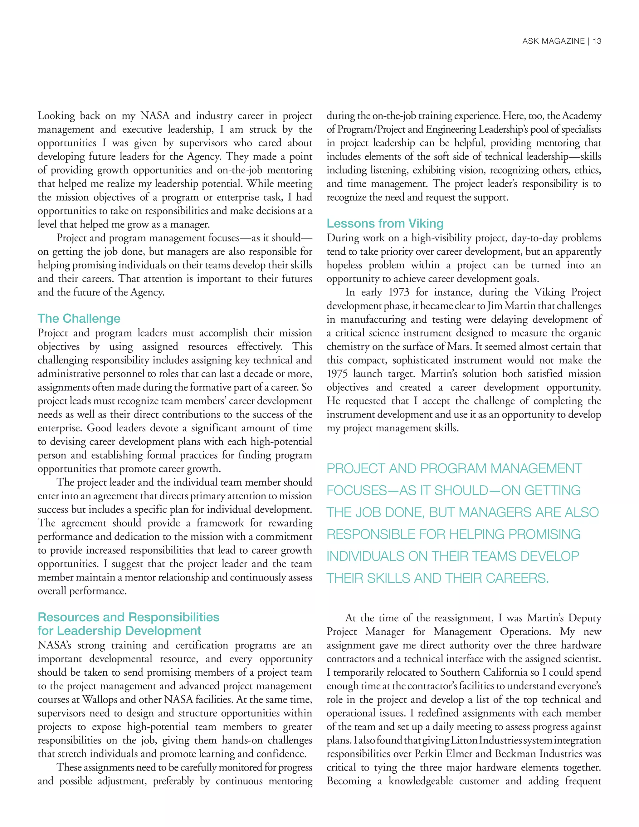 Looking back on my NASA and industry career in project
management and executive leadership, I am struck by the
opportunities I was given by supervisors who cared about
developing future leaders for the Agency. They made a point
of providing growth opportunities and on-the-job mentoring
that helped me realize my leadership potential. While meeting
the mission objectives of a program or enterprise task, I had
opportunities to take on responsibilities and make decisions at a
level that helped me grow as a manager.
Project and program management focuses—as it should—
on getting the job done, but managers are also responsible for
helping promising individuals on their teams develop their skills
and their careers. That attention is important to their futures
and the future of the Agency.
The Challenge
Project and program leaders must accomplish their mission
objectives by using assigned resources effectively. This
challenging responsibility includes assigning key technical and
administrative personnel to roles that can last a decade or more,
assignments often made during the formative part of a career. So
project leads must recognize team members’ career development
needs as well as their direct contributions to the success of the
enterprise. Good leaders devote a significant amount of time
to devising career development plans with each high-potential
person and establishing formal practices for finding program
opportunities that promote career growth.
The project leader and the individual team member should
enter into an agreement that directs primary attention to mission
success but includes a specific plan for individual development.
The agreement should provide a framework for rewarding
performance and dedication to the mission with a commitment
to provide increased responsibilities that lead to career growth
opportunities. I suggest that the project leader and the team
member maintain a mentor relationship and continuously assess
overall performance.
Resources and Responsibilities
for Leadership Development
NASA’s strong training and certification programs are an
important developmental resource, and every opportunity
should be taken to send promising members of a project team
to the project management and advanced project management
courses at Wallops and other NASA facilities. At the same time,
supervisors need to design and structure opportunities within
projects to expose high-potential team members to greater
responsibilities on the job, giving them hands-on challenges
that stretch individuals and promote learning and confidence.
These assignments need to be carefully monitored for progress
and possible adjustment, preferably by continuous mentoring
during the on-the-job training experience. Here, too, the Academy
of Program/Project and Engineering Leadership’s pool of specialists
in project leadership can be helpful, providing mentoring that
includes elements of the soft side of technical leadership—skills
including listening, exhibiting vision, recognizing others, ethics,
and time management. The project leader’s responsibility is to
recognize the need and request the support.
Lessons from Viking
During work on a high-visibility project, day-to-day problems
tend to take priority over career development, but an apparently
hopeless problem within a project can be turned into an
opportunity to achieve career development goals.
In early 1973 for instance, during the Viking Project
developmentphase,itbecamecleartoJimMartinthatchallenges
in manufacturing and testing were delaying development of
a critical science instrument designed to measure the organic
chemistry on the surface of Mars. It seemed almost certain that
this compact, sophisticated instrument would not make the
1975 launch target. Martin’s solution both satisfied mission
objectives and created a career development opportunity.
He requested that I accept the challenge of completing the
instrument development and use it as an opportunity to develop
my project management skills.
At the time of the reassignment, I was Martin’s Deputy
Project Manager for Management Operations. My new
assignment gave me direct authority over the three hardware
contractors and a technical interface with the assigned scientist.
I temporarily relocated to Southern California so I could spend
enoughtimeatthecontractor’sfacilitiestounderstandeveryone’s
role in the project and develop a list of the top technical and
operational issues. I redefined assignments with each member
of the team and set up a daily meeting to assess progress against
plans.IalsofoundthatgivingLittonIndustriessystemintegration
responsibilities over Perkin Elmer and Beckman Industries was
critical to tying the three major hardware elements together.
Becoming a knowledgeable customer and adding frequent
PROJECT AND PROGRAM MANAGEMENT
FOCUSES—AS IT SHOULD—ON GETTING
THE JOB DONE, BUT MANAGERS ARE ALSO
RESPONSIBLE FOR HELPING PROMISING
INDIVIDUALS ON THEIR TEAMS DEVELOP
THEIR SKILLS AND THEIR CAREERS.
ASK MAGAZINE | 13
 