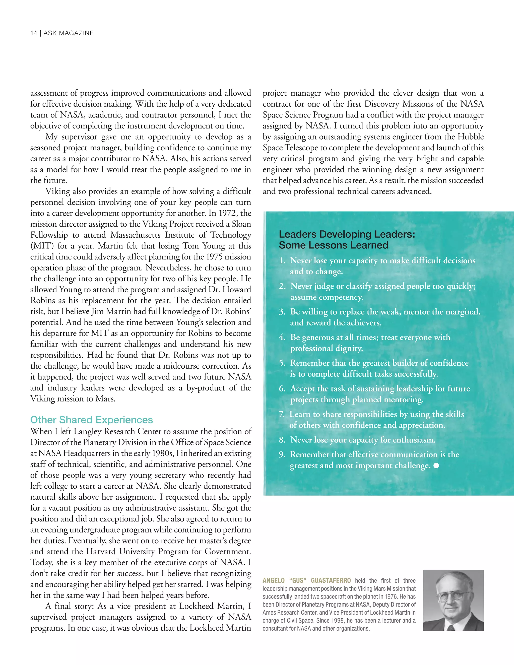 ANGELO “GUS” GUASTAFERRO held the ﬁrst of three
leadership management positions in the Viking Mars Mission that
successfully landed two spacecraft on the planet in 1976. He has
been Director of Planetary Programs at NASA, Deputy Director of
Ames Research Center, and Vice President of Lockheed Martin in
charge of Civil Space. Since 1998, he has been a lecturer and a
consultant for NASA and other organizations.
assessment of progress improved communications and allowed
for effective decision making. With the help of a very dedicated
team of NASA, academic, and contractor personnel, I met the
objective of completing the instrument development on time.
My supervisor gave me an opportunity to develop as a
seasoned project manager, building confidence to continue my
career as a major contributor to NASA. Also, his actions served
as a model for how I would treat the people assigned to me in
the future.
Viking also provides an example of how solving a difficult
personnel decision involving one of your key people can turn
into a career development opportunity for another. In 1972, the
mission director assigned to the Viking Project received a Sloan
Fellowship to attend Massachusetts Institute of Technology
(MIT) for a year. Martin felt that losing Tom Young at this
critical time could adversely affect planning for the 1975 mission
operation phase of the program. Nevertheless, he chose to turn
the challenge into an opportunity for two of his key people. He
allowed Young to attend the program and assigned Dr. Howard
Robins as his replacement for the year. The decision entailed
risk, but I believe Jim Martin had full knowledge of Dr. Robins’
potential. And he used the time between Young’s selection and
his departure for MIT as an opportunity for Robins to become
familiar with the current challenges and understand his new
responsibilities. Had he found that Dr. Robins was not up to
the challenge, he would have made a midcourse correction. As
it happened, the project was well served and two future NASA
and industry leaders were developed as a by-product of the
Viking mission to Mars.
Other Shared Experiences
When I left Langley Research Center to assume the position of
Director of the Planetary Division in the Office of Space Science
at NASA Headquarters in the early 1980s, I inherited an existing
staff of technical, scientific, and administrative personnel. One
of those people was a very young secretary who recently had
left college to start a career at NASA. She clearly demonstrated
natural skills above her assignment. I requested that she apply
for a vacant position as my administrative assistant. She got the
position and did an exceptional job. She also agreed to return to
an evening undergraduate program while continuing to perform
her duties. Eventually, she went on to receive her master’s degree
and attend the Harvard University Program for Government.
Today, she is a key member of the executive corps of NASA. I
don’t take credit for her success, but I believe that recognizing
and encouraging her ability helped get her started. I was helping
her in the same way I had been helped years before.
A final story: As a vice president at Lockheed Martin, I
supervised project managers assigned to a variety of NASA
programs. In one case, it was obvious that the Lockheed Martin
project manager who provided the clever design that won a
contract for one of the first Discovery Missions of the NASA
Space Science Program had a conflict with the project manager
assigned by NASA. I turned this problem into an opportunity
by assigning an outstanding systems engineer from the Hubble
Space Telescope to complete the development and launch of this
very critical program and giving the very bright and capable
engineer who provided the winning design a new assignment
that helped advance his career. As a result, the mission succeeded
and two professional technical careers advanced.
Leaders Developing Leaders:
Some Lessons Learned
1. Never lose your capacity to make difficult decisions
and to change.
2. Never judge or classify assigned people too quickly;
assume competency.
3. Be willing to replace the weak, mentor the marginal,
and reward the achievers.
4. Be generous at all times; treat everyone with
professional dignity.
5. Remember that the greatest builder of confidence
is to complete difficult tasks successfully.
6. Accept the task of sustaining leadership for future
projects through planned mentoring.
7. Learn to share responsibilities by using the skills
of others with confidence and appreciation.
8. Never lose your capacity for enthusiasm.
9. Remember that effective communication is the
greatest and most important challenge. ●
14 | ASK MAGAZINE
 